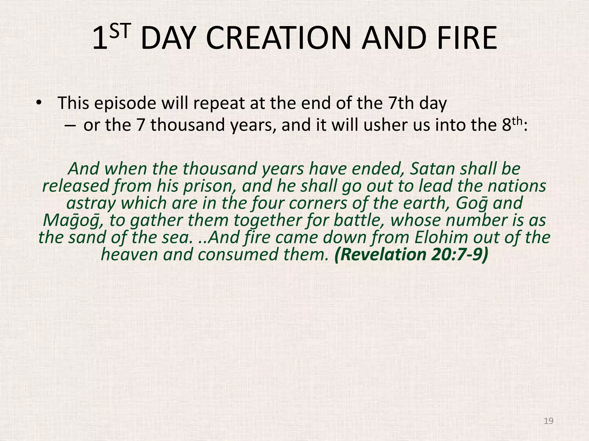 1ST DAY CREATION AND FIRE
• This episode will repeat at the end of the 7th day
– or the 7 thousand years, and it will usher us into the 8th:
And when the thousand years have ended, Satan shall be
released from his prison, and he shall go out to lead the nations
astray which are in the four corners of the earth, Goḡ and
Maḡoḡ, to gather them together for battle, whose number is as
the sand of the sea. ..And fire came down from Elohim out of the
heaven and consumed them. (Revelation 20:7-9)
19
 