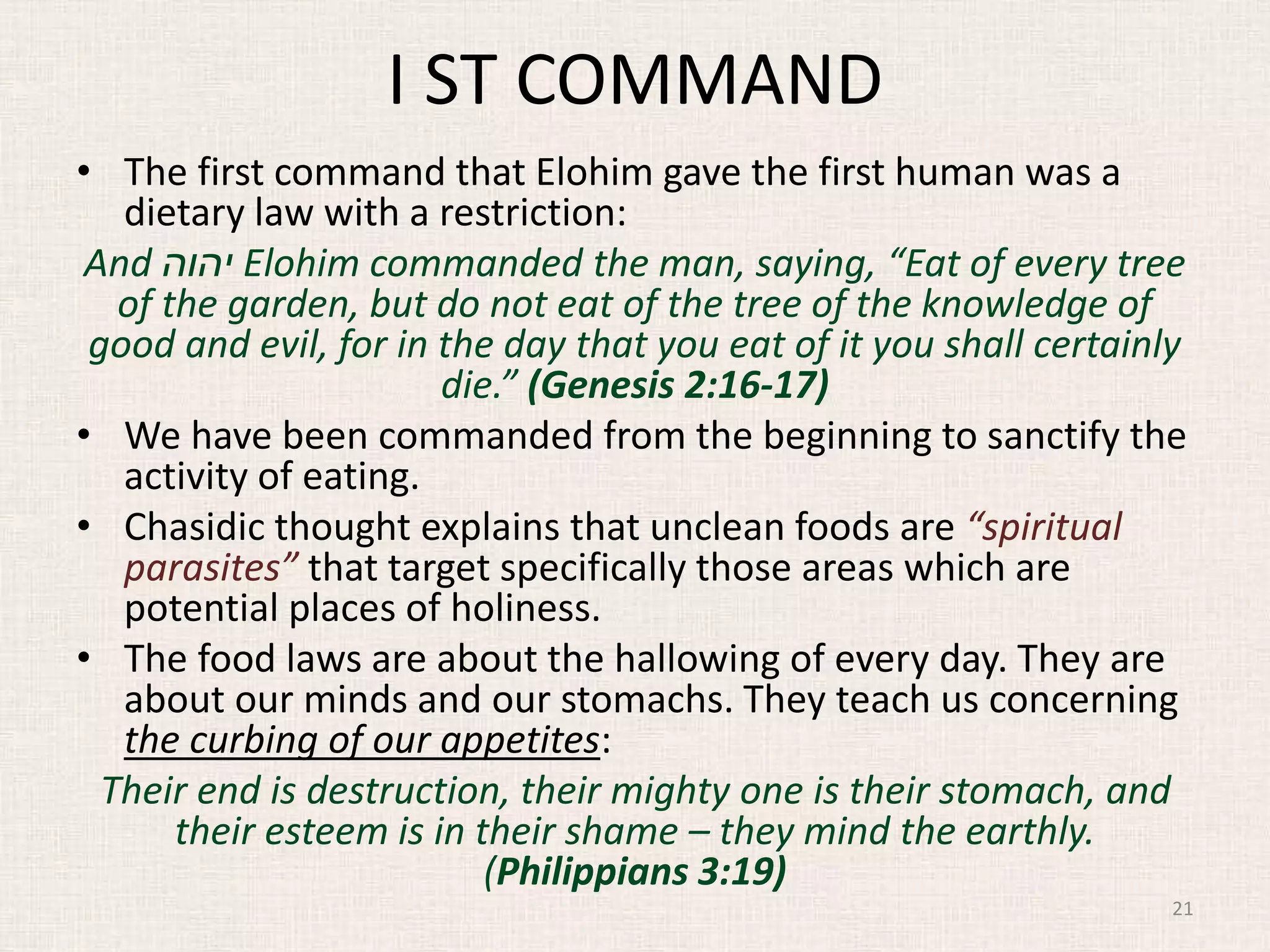I ST COMMAND
• The first command that Elohim gave the first human was a
dietary law with a restriction:
And ‫יהוה‬ Elohim commanded the man, saying, “Eat of every tree
of the garden, but do not eat of the tree of the knowledge of
good and evil, for in the day that you eat of it you shall certainly
die.” (Genesis 2:16-17)
• We have been commanded from the beginning to sanctify the
activity of eating.
• Chasidic thought explains that unclean foods are “spiritual
parasites” that target specifically those areas which are
potential places of holiness.
• The food laws are about the hallowing of every day. They are
about our minds and our stomachs. They teach us concerning
the curbing of our appetites:
Their end is destruction, their mighty one is their stomach, and
their esteem is in their shame – they mind the earthly.
(Philippians 3:19)
21
 