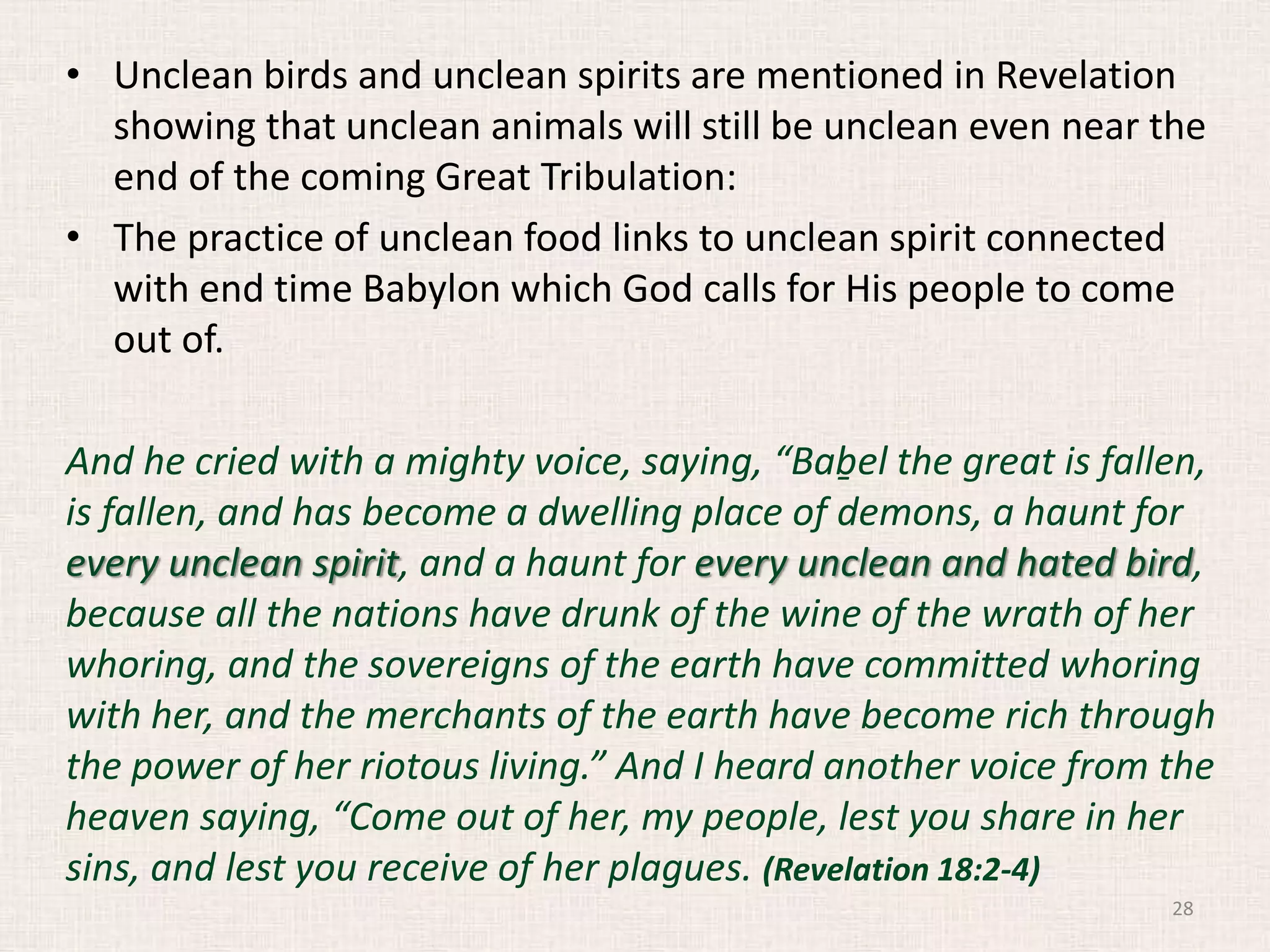 • Unclean birds and unclean spirits are mentioned in Revelation
showing that unclean animals will still be unclean even near the
end of the coming Great Tribulation:
• The practice of unclean food links to unclean spirit connected
with end time Babylon which God calls for His people to come
out of.
And he cried with a mighty voice, saying, “Baḇel the great is fallen,
is fallen, and has become a dwelling place of demons, a haunt for
every unclean spirit, and a haunt for every unclean and hated bird,
because all the nations have drunk of the wine of the wrath of her
whoring, and the sovereigns of the earth have committed whoring
with her, and the merchants of the earth have become rich through
the power of her riotous living.” And I heard another voice from the
heaven saying, “Come out of her, my people, lest you share in her
sins, and lest you receive of her plagues. (Revelation 18:2-4)
28
 