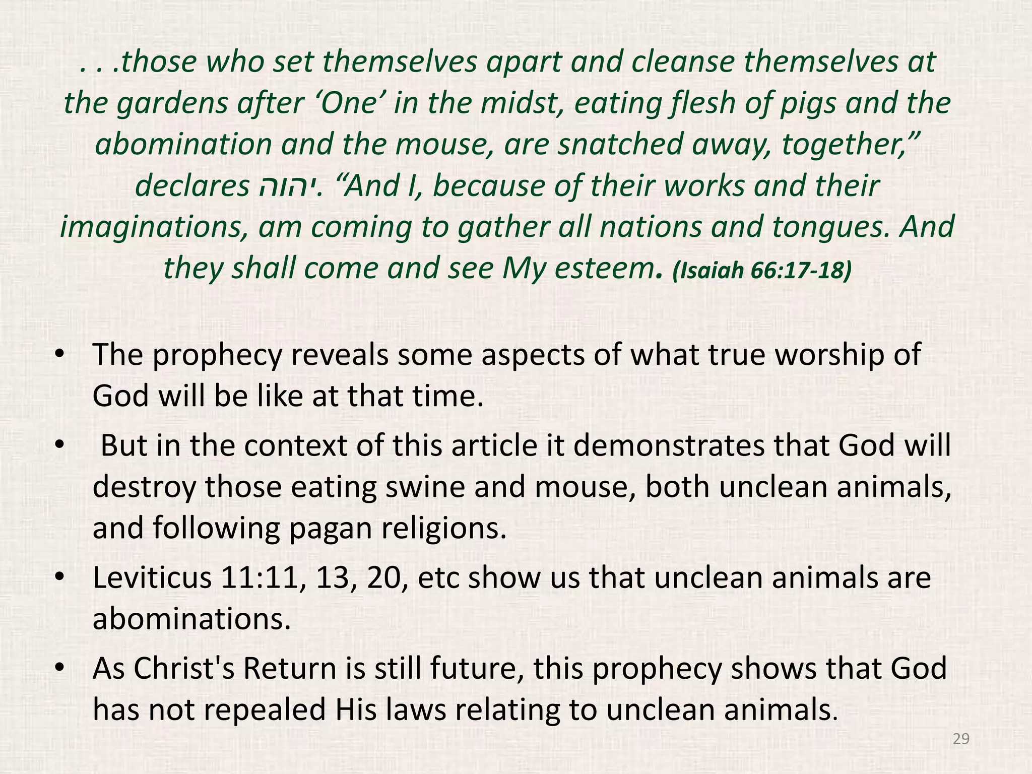 . . .those who set themselves apart and cleanse themselves at
the gardens after ‘One’ in the midst, eating flesh of pigs and the
abomination and the mouse, are snatched away, together,”
declares ‫.יהוה‬ “And I, because of their works and their
imaginations, am coming to gather all nations and tongues. And
they shall come and see My esteem. (Isaiah 66:17-18)
• The prophecy reveals some aspects of what true worship of
God will be like at that time.
• But in the context of this article it demonstrates that God will
destroy those eating swine and mouse, both unclean animals,
and following pagan religions.
• Leviticus 11:11, 13, 20, etc show us that unclean animals are
abominations.
• As Christ's Return is still future, this prophecy shows that God
has not repealed His laws relating to unclean animals.
29
 