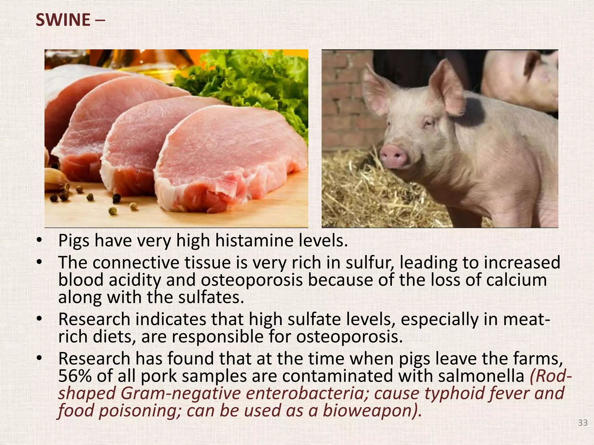SWINE –
• Pigs have very high histamine levels.
• The connective tissue is very rich in sulfur, leading to increased
blood acidity and osteoporosis because of the loss of calcium
along with the sulfates.
• Research indicates that high sulfate levels, especially in meat-
rich diets, are responsible for osteoporosis.
• Research has found that at the time when pigs leave the farms,
56% of all pork samples are contaminated with salmonella (Rod-
shaped Gram-negative enterobacteria; cause typhoid fever and
food poisoning; can be used as a bioweapon). 33
 