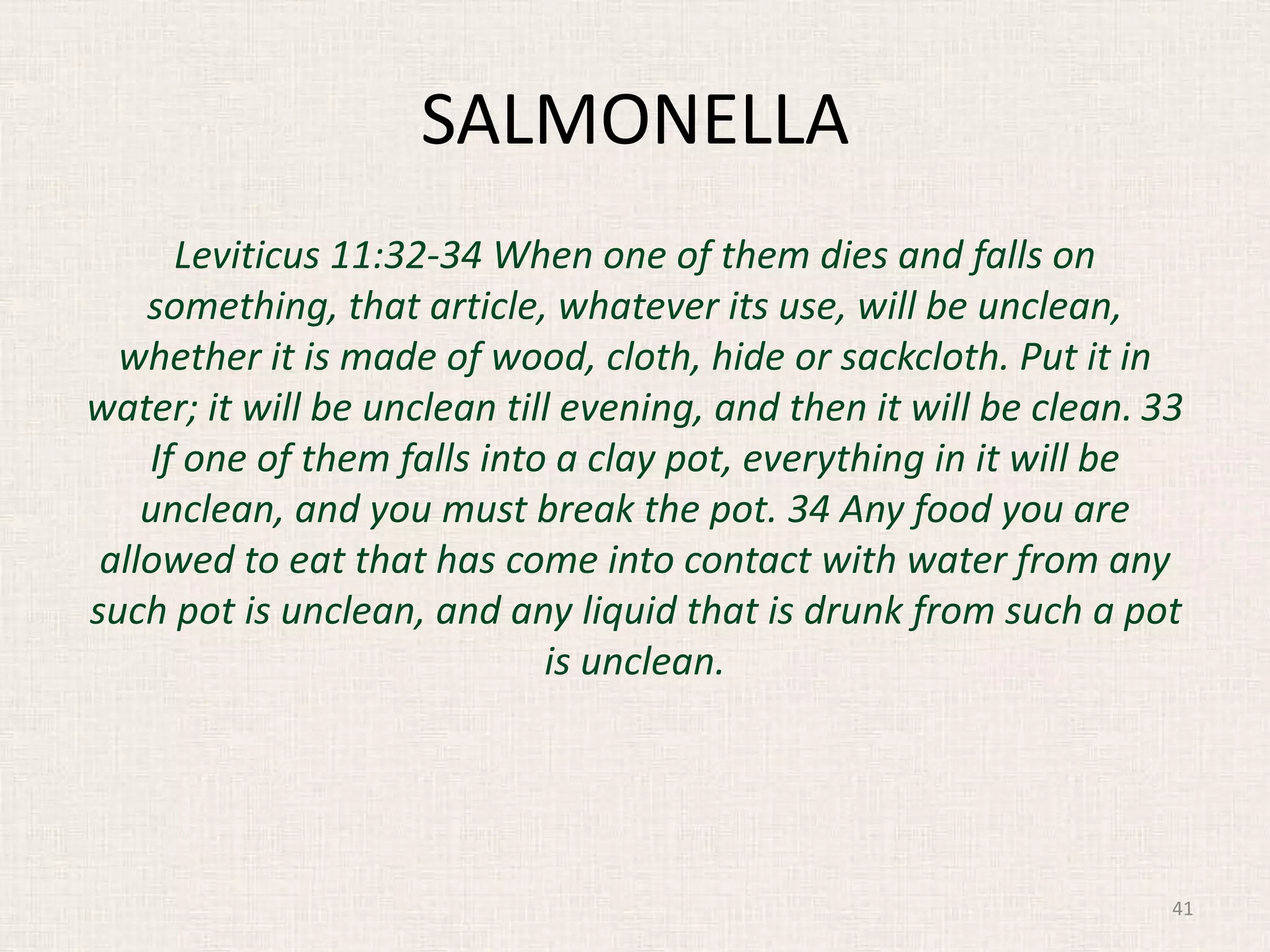 SALMONELLA
Leviticus 11:32-34 When one of them dies and falls on
something, that article, whatever its use, will be unclean,
whether it is made of wood, cloth, hide or sackcloth. Put it in
water; it will be unclean till evening, and then it will be clean. 33
If one of them falls into a clay pot, everything in it will be
unclean, and you must break the pot. 34 Any food you are
allowed to eat that has come into contact with water from any
such pot is unclean, and any liquid that is drunk from such a pot
is unclean.
41
 