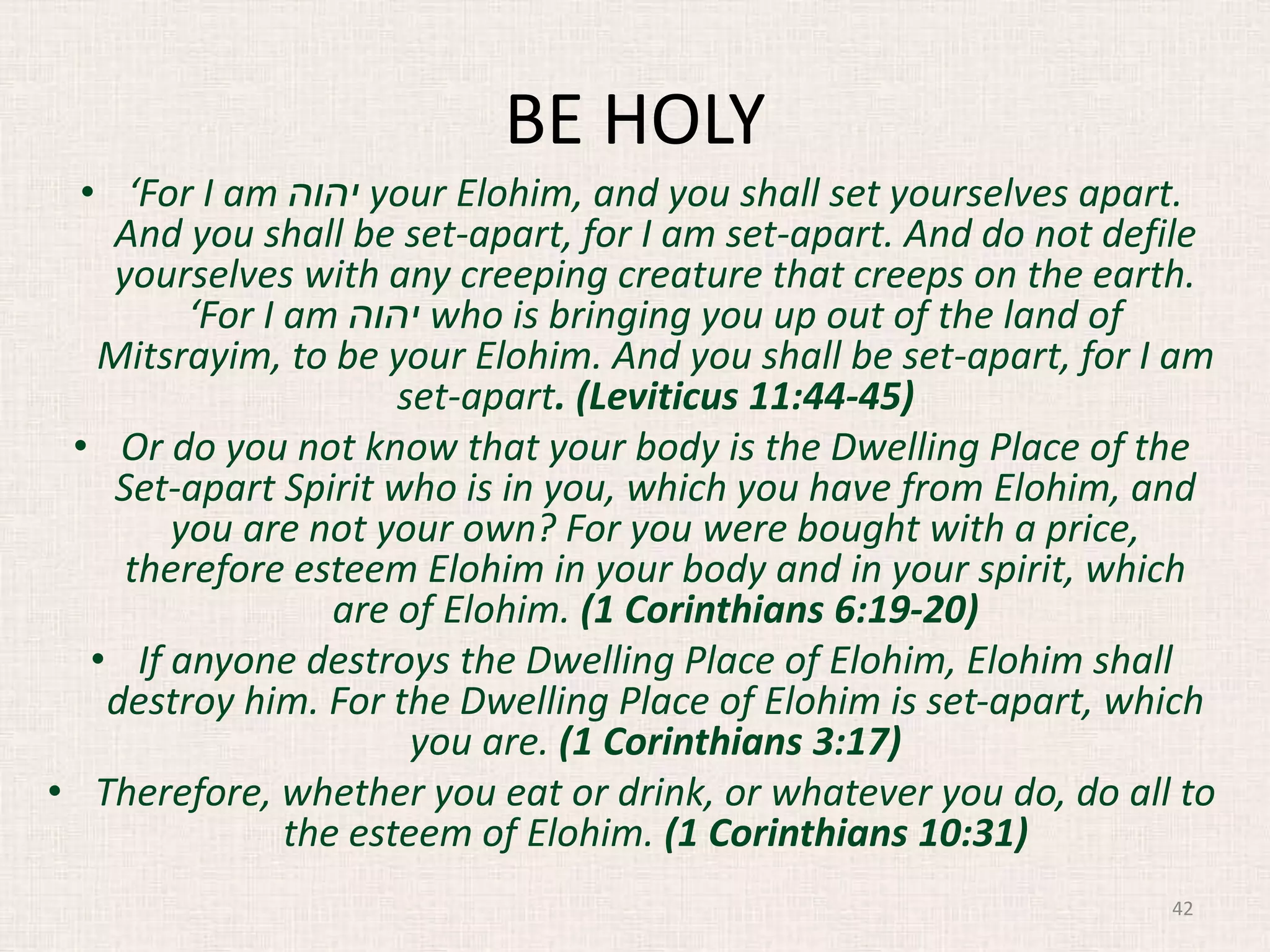 BE HOLY
• ‘For I am ‫יהוה‬ your Elohim, and you shall set yourselves apart.
And you shall be set-apart, for I am set-apart. And do not defile
yourselves with any creeping creature that creeps on the earth.
‘For I am ‫יהוה‬ who is bringing you up out of the land of
Mitsrayim, to be your Elohim. And you shall be set-apart, for I am
set-apart. (Leviticus 11:44-45)
• Or do you not know that your body is the Dwelling Place of the
Set-apart Spirit who is in you, which you have from Elohim, and
you are not your own? For you were bought with a price,
therefore esteem Elohim in your body and in your spirit, which
are of Elohim. (1 Corinthians 6:19-20)
• If anyone destroys the Dwelling Place of Elohim, Elohim shall
destroy him. For the Dwelling Place of Elohim is set-apart, which
you are. (1 Corinthians 3:17)
• Therefore, whether you eat or drink, or whatever you do, do all to
the esteem of Elohim. (1 Corinthians 10:31)
42
 