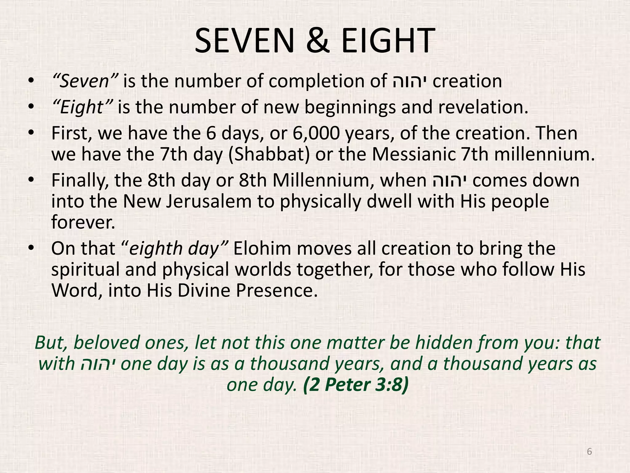 SEVEN & EIGHT
• “Seven” is the number of completion of ‫יהוה‬ creation
• “Eight” is the number of new beginnings and revelation.
• First, we have the 6 days, or 6,000 years, of the creation. Then
we have the 7th day (Shabbat) or the Messianic 7th millennium.
• Finally, the 8th day or 8th Millennium, when ‫יהוה‬ comes down
into the New Jerusalem to physically dwell with His people
forever.
• On that “eighth day” Elohim moves all creation to bring the
spiritual and physical worlds together, for those who follow His
Word, into His Divine Presence.
But, beloved ones, let not this one matter be hidden from you: that
with ‫יהוה‬ one day is as a thousand years, and a thousand years as
one day. (2 Peter 3:8)
6
 