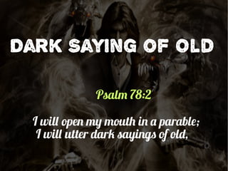 Dark Saying of Old
Psalm 78:2
I will open my mouth in a parable;
I will utter dark sayings of old,
 
