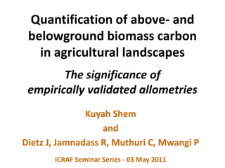 Quantification of above- and belowground biomass carbonin agricultural landscapesThe significance ofempirically validated allometries Kuyah Shem and Dietz J, Jamnadass R, Muthuri C, Mwangi P ICRAF Seminar Series - 03 May 2011 