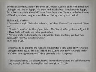 Exodus is a continuation of the book of Genesis. Genesis ends with Israel now
Living in the land of Egypt. We arent told much about Israels stay in Egypt,
But scholars say it is about 350 years from the end of Genesis to the beginning
of Exodus, and we can glean much from history during that period.

Elohim told Yaakov :
 2 In a vision at night God called to Isra'el, "Ya'akov! Ya'akov!" He answered, "Here I

am."
 3 He said, "I am God, the God of your father. Don't be afraid to go down to Egypt. It

is there that I will make you into a great nation.
 4 Not only will I go down with you to Egypt; but I will also bring you back here

again, after Yosef has closed your eyes."
 (Gen 46:2-4 CJB)

 Israel was to be put into the furnace of Egypt for a time until YHWH would
 bring them up again. But it is THERE IN EGYPT that YHWH would make
 Ya”akov into a great nation! This is precisely what happened:

 7 The descendants of Isra'el were fruitful, increased abundantly, multiplied and grew
 very powerful; the land became filled with them (Exo 1:7 CJB)
 