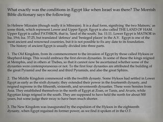 What exactly was the conditions in Egypt like when Israel was there? The Morrish
Bible dictionary says the following:

In Hebrew Mizraim (though really it is Mitsraim). It is a dual form, signifying 'the two Matsors,' as
some think, which represent Lower and Upper Egypt. Egypt is also called THE LAND OF HAM.
Upper Egypt is called PATHROS, that is, 'land of the south,' Isa. 11:11. Lower Egypt is MATSOR in
Isa. 19:6; Isa. 37:25, but translated 'defence' and 'besieged places' in the A.V. Egypt is one of the
most ancient and renowned countries, but it is not possible to fix any date to its foundation.
  The history of ancient Egypt is usually divided into three parts.

1. The Old Kingdom, from its commencement to the invasion of Egypt by those called Hyksos or
Shepherd-kings. This would embrace the first eleven dynasties. In some of these the kings reigned
at Memphis, and in others at Thebes, so that it cannot now be ascertained whether some of the
dynasties were contemporaneous or not. To the first four dynasties are attributed the building of
the great Pyramid and the second and third Pyramids, and also the great Sphinx.

2. The Middle Kingdom commenced with the twelfth dynasty. Some Hyksos had settled in Lower
Egypt as early as the sixth dynasty; they extended their power in the fourteenth dynasty, and
reigned supreme in the fifteenth, sixteenth, and seventeenth dynasties. These were Semites from
Asia. They established themselves in the north of Egypt at Zoan, or Tanis, and Avaris, while
Egyptian kings reigned in the south. They are supposed to have held the north for about 500
years, but some judge their sway to have been much shorter.

3. The New Kingdom was inaugurated by the expulsion of the Hyksos in the eighteenth
dynasty, when Egypt regained its former power, as we find it spoken of in the O.T.
 