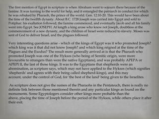 The first mention of Egypt in scripture is when Abraham went to sojourn there because of the
famine. It was turning to the world for help, and it entangled the patriarch in conduct for which
he was rebuked by Pharaoh, the prince of the world. Gen. 12:10-20. This would have been about
the time of the twelfth dynasty. About B.C. 1728 Joseph was carried into Egypt and sold to
Potiphar: his exaltation followed; the famine commenced, and eventually Jacob and all his family
went into Egypt. See JOSEPH. At length a king arose who knew not Joseph, doubtless at the
commencement of a new dynasty, and the children of Israel were reduced to slavery. Moses was
sent of God to deliver Israel, and the plagues followed.

Very interesting questions arise - which of the kings of Egypt was it who promoted Joseph?
which king was it that did not know Joseph? and which king reigned at the time of the
Plagues and the Exodus? The result more generally arrived at is that the Pharaoh who
promoted Joseph was one of the Hyksos (who being of Semitic origin, were more
favourable to strangers than were the native Egyptians), and was probably APEPA or
APEPI II, the last of those kings. It was to the Egyptians that shepherds were an
abomination, as scripture says, which may not have applied to the Hyksos (which signifies
'shepherds' and agrees with their being called shepherd-kings), and this may
account, under the control of God, for 'the best of the land' being given to the Israelites.

 As scripture does not give the names of the Pharaohs in the Pentateuch, there is really no
definite link between those mentioned therein and any particular kings as found on the
monuments. Some Egyptologers consider other kings more probable than the
above, placing the time of Joseph before the period of the Hyksos, while others place it after
their exit.
 