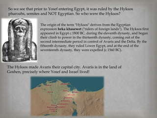 So we see that prior to Yosef entering Egypt, it was ruled by the Hyksos
pharoahs, semites and NOT Egyptian. So who were the Hyksos?

                   The origin of the term "Hyksos" derives from the Egyptian
                   expression heka khasewet ("rulers of foreign lands"). The Hyksos first
                   appeared in Egypt c.1800 BC, during the eleventh dynasty, and began
                   their climb to power in the thirteenth dynasty, coming out of the
                   second intermediate period in control of Avaris and the Delta. By the
                   fifteenth dynasty, they ruled Lower Egypt, and at the end of the
                   seventeenth dynasty, they were expelled (c.1560 BC).



The Hyksos made Avaris their capital city. Avaris is in the land of
Goshen, precisely where Yosef and Israel lived!
 