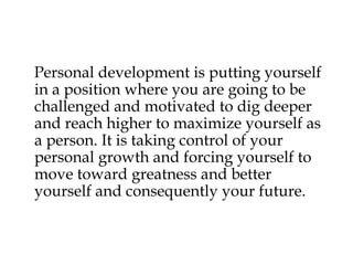 Personal development is putting yourself
in a position where you are going to be
challenged and motivated to dig deeper
and reach higher to maximize yourself as
a person. It is taking control of your
personal growth and forcing yourself to
move toward greatness and better
yourself and consequently your future.
 