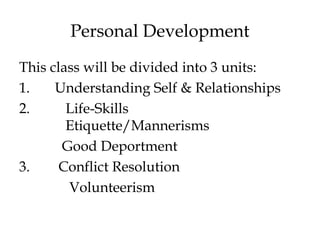 Personal Development
This class will be divided into 3 units:
1. Understanding Self & Relationships
2. Life-Skills
Etiquette/Mannerisms
Good Deportment
3. Conflict Resolution
Volunteerism
 