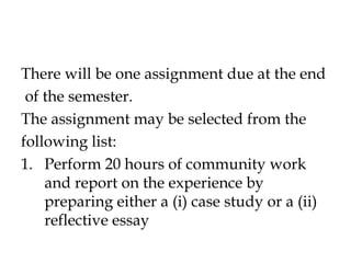 There will be one assignment due at the end
of the semester.
The assignment may be selected from the
following list:
1. Perform 20 hours of community work
and report on the experience by
preparing either a (i) case study or a (ii)
reflective essay
 