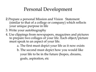 Personal Development
2.Prepare a personal Mission and Vision Statement
(similar to that of a college or company) which reflects
your unique purpose in life
3. Write your autobiography
4. Use clippings from newspapers, magazines and pictures
to prepare two collages of your life. Each object/picture
must speak to an aspect of your life.
a. The first must depict your life as it now exists
b. The second must depict how you would like
your life to be in the future (hopes, dreams,
goals, aspiration, etc
 