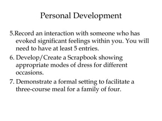 Personal Development
5.Record an interaction with someone who has
evoked significant feelings within you. You will
need to have at least 5 entries.
6. Develop/Create a Scrapbook showing
appropriate modes of dress for different
occasions.
7. Demonstrate a formal setting to facilitate a
three-course meal for a family of four.
 