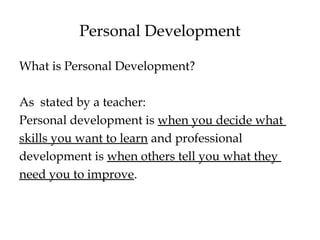 Personal Development
What is Personal Development?
As stated by a teacher:
Personal development is when you decide what
skills you want to learn and professional
development is when others tell you what they
need you to improve.
 
