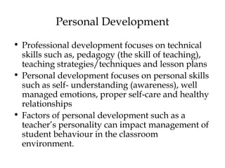 Personal Development
• Professional development focuses on technical
skills such as, pedagogy (the skill of teaching),
teaching strategies/techniques and lesson plans
• Personal development focuses on personal skills
such as self- understanding (awareness), well
managed emotions, proper self-care and healthy
relationships
• Factors of personal development such as a
teacher’s personality can impact management of
student behaviour in the classroom
environment.
 