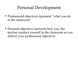 Personal Development
• Professional objectives represent “what you do
in the classroom”
• Personal objectives represent how you, the
teacher conduct yourself in the classroom as you
deliver your professional objectives
 