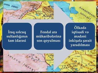 Qızıl Arslan
(1186-1191)
Qızıl Arslan Təbriz şəhərini dövlətin paytaxtına çevirdi.
Lakin hakimiyyəti ələ keçirməyə çalışan səlcuq
srayındakı müxalif qüvvələr, iri feodal
qruplaşması, formal titul daşıyan III Toğrul, Məhəmməd
Cahan Pəhləvanın arvadı İnanc Xatun, oğlu Qutluq
İnanc və Əmir Əmiran Ömər və başqaları ona qarşı
birləşdilər. Vəziyyətin ağırlığını görən Qızıl Arslan
«nigah diplomatiyası»na əl atdı. O, İnanc xatunla
evləndi, onun oğulları ilə barışdı.
1190-cı ildə baş vermiş Həmədan
döyüşündə Səlcuq sultanı III
Toğrulu məğlub etdi və onu
zindana saldırdı. Yaranmış
vəziyyətdən istifadə edərək Qızıl
Arslan xəlifə ən-Nasirin razılığı ilə
özünü sultan elan etdi.
İraq səlcuq
sultanlığının
tam idarəsi
Feodal ara
müharibələrinə
son qoyulması
Ölkədə
iqtisadi və
mədəni
inkişafa şərait
yaradılması
 