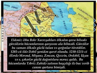 Atabəy Əbu Bəkrin dövrü (1191-1210)
1191-ci ildə Qızıl Arslan iri deodallar və İnanc
xatun tərəfindən sui-qəsdlə öldürüldü. Ölkədə
hakimiyyətə Əbu Bəkr gəlsədə daxili müharibələr
başlandı. Eldənizlər dövləti parçalanmağa
(İsfahan, Rey, İraq və s.) başladı. Ara müharibələri
dövlətin süqutunu sürətləndirdi. Vəziyyətdən
istifadə edən qonşu dövlətlər
(Xarəmşahlar, Abbasilər, Şirvanşahlar , Gürcü çarı
və s.) Atabəylərin torpaqlarını ələ keçirməyə
çalışdılar. III Toğrulun həbsdən qaçması ilə
vəziyyət daha da pisləşdi.
III Toğrul
1192-ci ildə Rey, İsfahan və
Həmədanı ələ keçirdi. Lakin
1194-cü ildə Xarəzmşahlar
tərəfindən məğlub edilərək
döyüşdə öldürüldü. Bununla
da İraq Səlcuq sultanlığı
süqut etdi.
Qutluq İnanc
1192-ci ildə III Toğrul
tərəfindən məğlub olduqdan
sonra Xarəzmşah Təkəşlə
ittifaq bağladı. Lakin
müttəfiqliyə baxmayaraq
1196-cı ildə Təkəş tərəfindən
döyüşdə öldürüldü.
Əmir Əmiran Ömər
III Toğrul tərəfindən məğlub
edildikdən sonra Şirvanşah I
Axsitanla ittifaq bağladı.
1194-cü ildə Şəmkir və
Beylaqan döyüşlərində
Gürcü-Şirvanşahlar ordusu
ilə birgə qalib gəlib Gəncəni
hiylə ilə ələ keçirdi. Lakin çox
keçmədiki buraa üsyan
zamanı öldürüldü.
Eldəniz Əbu Bəkr Xarəzşahları ölkədən qova bilsədə
gürcülərin hücumlarının qarşısını ala bilmədi. Gürcülər
bu zaman ölkədə güclü talan və qırğınlar törətdilər.
1203-cü ildə Dəbil yenidən qarət olundu. 1210-1211-ci
illərdə Mərənd, Miyanə, Zəncan, Qəzvin, Ərdəbil, Uçan
və s. şəhərlər güclü dağıntılara məruz qaldı. Bu
hücumlarda Təbriz Zahidə xatının başçılığı ilə bac verib
canını qurtara bimişdi.
 