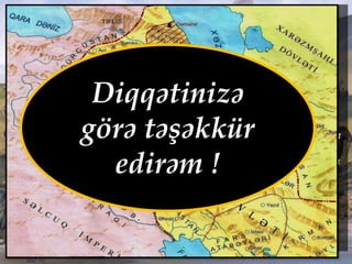 Özbəyin hakimiyyəti (1210-1225)
• Eldənizlər dövləti tənəzzülə
uğradı
• Ölkə parçalanması sürətləndi
• Özbəyin İraqi-Əcəmə etdiyi
uğursuz yürüş ölkədə daxili
çəkişmələri daha da
sürətləndirdi.
• 1220-1222-ci illərdə monqolların
Azərbaycan birinci yürüşü
Eldənizlər dövlətini tam süquta
hazırladı
• 1225-ci ildə Xarəzmşah
Cəlaləddinin Azərbaycana
yürüşü nəticəsində Eldənizlər
dövləti süqut etdi.
Diqqətinizə
görə təşəkkür
edirəm !
 