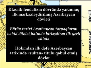 Klassik feodalizm dövründə yaranmış
ilk mərkəzləşdirilmiş Azərbaycan
dövləti
Bütün tarixi Azərbaycan torpaqlarını
vahid dövlət halında birləşdirən ilk yerli
sülalə
Hökmdarı ilk dəfə Azərbaycan
tarixində «sultan» titulu qəbul etmiş
dövlət
 