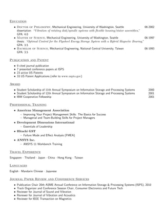 Education
   • Doctor of Philosophy, Mechanical Engineering, University of Washington, Seattle                    06·2002
     dissertation: “Vibration of rotating disk/spindle systems with ﬂexible housing/stator assemblies,”
     GPA: 4.0
   • Master of Science, Mechanical Engineering, University of Washington, Seattle                       06·1997
     thesis: “Optimal Control for the Flywheel Energy Storage System with a Hybrid Magnetic Bearing,”
     GPA: 3.5
   • Bachelor of Science, Mechanical Engineering, National Central University, Taiwan                   06·1993
     GPA: 3.5

Publication and Patent
   •   9 cited journal publication
   •   7 presented conference papers at ISPS
   •   23 active US Patents
   •   33 US Patent Applications (refer to www.uspto.gov)

Award
   • Student Scholarship of 11th Annual Symposium on Information Storage and Processing Systems           2000
   • Student Scholarship of 12th Annual Symposium on Information Storage and Processing Systems           2001
   • IBM Cooperative Fellowship                                                                           2001

Professional Training
   • American Management Association
      – Improving Your Project Management Skills: The Basics for Success
      – Managerial and Team-Building Skills for Project Managers
   • Development Dimensions International
      – Essentials of Leadership
   • Hitachi GST
       – Failure Mode and Eﬀect Analysis (FMEA)
   • ANSYS Inc.
      – ANSYS 11 Workbench Training

Travel Experience
Singapore · Thailand · Japan · China · Hong Kong · Taiwan

Languages
English · Mandarin Chinese · Japanese

Journal Paper Review and Conference Services
   •   Publication Chair 20th ASME Annual Conference on Information Storage & Processing Systems (ISPS), 2010
   •   Track Organizer and Conference Session Chair, Consumer Electronics and Future Tech
   •   Reviewer for Journal of Sound and Vibration
   •   Reviewer for Journal of Vibration and Acoustics
   •   Reviewer for IEEE Transaction on Magnetics
 