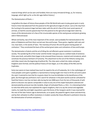 material things which can be seen and handled, there are many immaterial things, as, for instance,
language, which light up for us the dim ages before history.]
The Domestication of Plants.—
Long before the dawn of history those peoples of the Old World who were to play great parts in early
historic times had advanced from the pastoral to the agricultural stage of culture. Just as the step from
the hunting to the pastoral stage had been taken with the aid of a few of the most social species of
animals, so had this second upward step from the pastoral to the agricultural stage been taken by
means of the domestication of a few of the innumerable species of the seed grasses and plants growing
wild in field and wood.
Wheat and barley, two of the most important of the cereals. were probably first domesticated on the
plains of Babylonia and from there carried over Asia and Europe. These grains, together with oats and
rice, have been, in the words of Tylor, "the mainstay of human life and the great moving power of
civilization." They constituted the basis of the earliest great states and civilizations of Asia and Europe.
The domestication of plants and the art of tilling the soil effected a great revolution in prehistoric
society. The wandering life of the hunter and the herder now gave way to a settled mode of existence.
Cities were built, and within them began to be amassed those treasures, material and immaterial, which
constitute the precious heirloom of humanity. This attachment to the soil of the hitherto roving clans
and tribes meant also the beginning of political life. The cities were united into states and great
kingdoms were formed, and the political history of man began, as in the valleys of the Nile and the
Euphrates.
Early man seems to have realized how much he owed to the art of husbandry, for in the mythologies of
many peoples some god or goddess is represented as having taught men how to till the soil and to plant
the seed. It seemed to man that for so great a boon he must be beholden to the beneficence of the
gods. [So thorough was prehistoric man's search for whatever in the plant world could be cultivated for
food that historic man has not been able during the last 2000 years from the tens of thousands of wild
plants to discover any species comparable in value to any one of the staple food-plants selected and
domesticated by primeval man (De Candolle, Origin of Cultivated Plants, p. 451) . It is interesting further
to note that while early man exploited the organic kingdoms, that is to say the animal and vegetable
realms, he made few and slight requisitions upon the forces of the inorganic world. It was reserved for
the men of the later historic age to domesticate, so to speak, the powerful agents steam and electricity
and by their utilization to effect revolutions in modem society like those effected in prehistoric times by
the domestication of animals and plants.]
(http://www.shsu.edu/~his_ncp/Prehist.html)
 