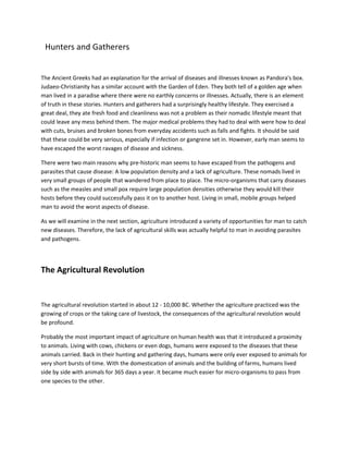 Hunters and Gatherers
The Ancient Greeks had an explanation for the arrival of diseases and illnesses known as Pandora's box.
Judaeo-Christianity has a similar account with the Garden of Eden. They both tell of a golden age when
man lived in a paradise where there were no earthly concerns or illnesses. Actually, there is an element
of truth in these stories. Hunters and gatherers had a surprisingly healthy lifestyle. They exercised a
great deal, they ate fresh food and cleanliness was not a problem as their nomadic lifestyle meant that
could leave any mess behind them. The major medical problems they had to deal with were how to deal
with cuts, bruises and broken bones from everyday accidents such as falls and fights. It should be said
that these could be very serious, especially if infection or gangrene set in. However, early man seems to
have escaped the worst ravages of disease and sickness.
There were two main reasons why pre-historic man seems to have escaped from the pathogens and
parasites that cause disease: A low population density and a lack of agriculture. These nomads lived in
very small groups of people that wandered from place to place. The micro-organisms that carry diseases
such as the measles and small pox require large population densities otherwise they would kill their
hosts before they could successfully pass it on to another host. Living in small, mobile groups helped
man to avoid the worst aspects of disease.
As we will examine in the next section, agriculture introduced a variety of opportunities for man to catch
new diseases. Therefore, the lack of agricultural skills was actually helpful to man in avoiding parasites
and pathogens.
The Agricultural Revolution
The agricultural revolution started in about 12 - 10,000 BC. Whether the agriculture practiced was the
growing of crops or the taking care of livestock, the consequences of the agricultural revolution would
be profound.
Probably the most important impact of agriculture on human health was that it introduced a proximity
to animals. Living with cows, chickens or even dogs, humans were exposed to the diseases that these
animals carried. Back in their hunting and gathering days, humans were only ever exposed to animals for
very short bursts of time. With the domestication of animals and the building of farms, humans lived
side by side with animals for 365 days a year. It became much easier for micro-organisms to pass from
one species to the other.
 