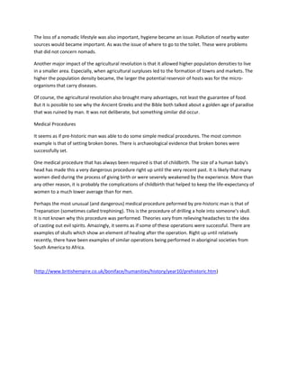 The loss of a nomadic lifestyle was also important, hygiene became an issue. Pollution of nearby water
sources would became important. As was the issue of where to go to the toilet. These were problems
that did not concern nomads.
Another major impact of the agricultural revolution is that it allowed higher population densities to live
in a smaller area. Especially, when agricultural surpluses led to the formation of towns and markets. The
higher the population density became, the larger the potential reservoir of hosts was for the micro-
organisms that carry diseases.
Of course, the agricultural revolution also brought many advantages, not least the guarantee of food.
But it is possible to see why the Ancient Greeks and the Bible both talked about a golden age of paradise
that was ruined by man. It was not deliberate, but something similar did occur.
Medical Procedures
It seems as if pre-historic man was able to do some simple medical procedures. The most common
example is that of setting broken bones. There is archaeological evidence that broken bones were
successfully set.
One medical procedure that has always been required is that of childbirth. The size of a human baby's
head has made this a very dangerous procedure right up until the very recent past. It is likely that many
women died during the process of giving birth or were severely weakened by the experience. More than
any other reason, it is probably the complications of childbirth that helped to keep the life-expectancy of
women to a much lower average than for men.
Perhaps the most unusual (and dangerous) medical procedure peformed by pre-historic man is that of
Trepanation (sometimes called trephining). This is the procedure of drilling a hole into someone's skull.
It is not known why this procedure was performed. Theories vary from relieving headaches to the idea
of casting out evil spirits. Amazingly, it seems as if some of these operations were successful. There are
examples of skulls which show an element of healing after the operation. Right up until relatively
recently, there have been examples of similar operations being performed in aboriginal societies from
South America to Africa.
(http://www.britishempire.co.uk/boniface/humanities/history/year10/prehistoric.htm)
 