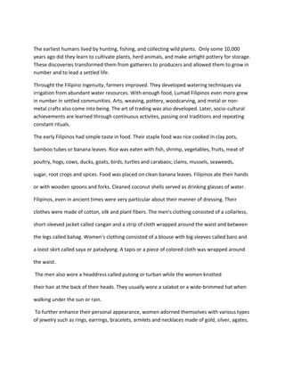 The earliest humans lived by hunting, fishing, and collecting wild plants. Only some 10,000
years ago did they learn to cultivate plants, herd animals, and make airtight pottery for storage.
These discoveries transformed them from gatherers to producers and allowed them to grow in
number and to lead a settled life.
Throught the Filipino ingenuity, farmers improved. They developed watering techniques via
irrigation from abundant water resources. With enough food, Lumad Filipinos even more grew
in number in settled communities. Arts, weaving, pottery, woodcarving, and metal or non-
metal crafts also come into being. The art of trading was also developed. Later, socio-cultural
achievements are learned through continuous activites, passing oral traditions and repeating
constant rituals.
The early Filipinos had simple taste in food. Their staple food was rice cooked in clay pots,
bamboo tubes or banana leaves. Rice was eaten with fish, shrimp, vegetables, fruits, meat of
poultry, hogs, cows, ducks, goats, birds, turtles and carabaos; clams, mussels, seaweeds,
sugar, root crops and spices. Food was placed on clean banana leaves. Filipinos ate their hands
or with wooden spoons and forks. Cleaned coconut shells served as drinking glasses of water.
Filipinos, even in ancient times were very particular about their manner of dressing. Their
clothes were made of cotton, silk and plant fibers. The men's clothing consisted of a collarless,
short-sleeved jacket called cangan and a strip of cloth wrapped around the waist and between
the legs called bahag. Women's clothing consisted of a blouse with big sleeves called baro and
a loost skirt called saya or patadyong. A tapis or a piece of colored cloth was wrapped around
the waist.
The men also wore a headdress called putong or turban while the women knotted
their hair at the back of their heads. They usually wore a salakot or a wide-brimmed hat when
walking under the sun or rain.
To further enhance their personal appearance, women adorned themselves with various types
of jewelry such as rings, earrings, bracelets, armlets and necklaces made of gold, silver, agates,
 