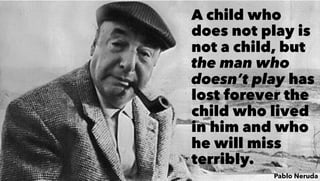 A child who
does not play is
not a child, but
the man who
doesn’t play has
lost forever the
child who lived
in him and who
he will miss
terribly.
Pablo Neruda
 