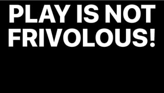 PLAY IS NOT
FRIVOLOUS!
 