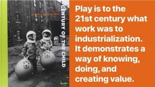 Play is to the
21st century what
work was to
industrialization.
It demonstrates a
way of knowing,
doing,and
creating value.
 