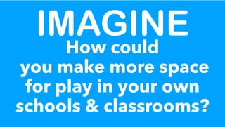 IMAGINE
How could
you make more space
for play in your own
schools & classrooms?
 