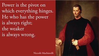 Power is the pivot on
which everything hinges.
He who has the power
is always right;
the weaker
is always wrong.
Niccolò Machiavelli
 