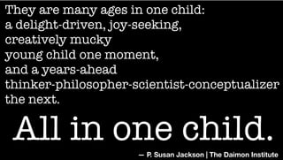 They are many ages in one child:
a delight-driven, joy-seeking,
creatively mucky
young child one moment,
and a years-ahead
thinker-philosopher-scientist-conceptualizer
the next.
— P. Susan Jackson | The Daimon Institute
All in one child.
 