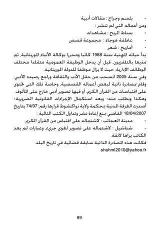 ‫أدبية‬ ‫مقاالت‬ : ‫وجراح‬ ‫بلسم‬ 	-
: ‫تنشر‬ ‫لم‬ ‫التي‬ ‫أعماله‬ ‫ومن‬
‫مشاهدات‬ : ‫الريح‬ ‫بساط‬ 	-
‫قصص‬ ‫مجموعة‬ : ‫هوجاء‬ ‫عاطفة‬ 	-
‫شعر‬ : ‫أماريج‬ 	-
‫ثم‬ ،‫املوريتانية‬ ‫األنباء‬ ‫بوكالة‬ ‫ومحررا‬ ‫كاتبا‬ 1988 ‫سنة‬ ‫املهنية‬ ‫حياته‬ ‫بدأ‬
‫مختلف‬ ‫متقلدا‬ ‫العمومية‬ ‫الوظيفة‬ ‫يدخل‬ ‫أن‬ ‫قبل‬ ،‫بالتلفزيون‬ ‫مذيعا‬
.‫املوريتانية‬ ‫للدولة‬ ‫موظفا‬ ‫يزال‬ ‫ال‬ ‫حيث‬ ،‫اإلدارية‬ ‫الوظائف‬
،‫األدبي‬ ‫رصيده‬ ‫وراجع‬ ‫والثقافة‬ ‫األدب‬ ‫حقل‬ ‫من‬ ‫انسحب‬ 2005 ‫سنة‬ ‫وفي‬
‫حتتوى‬ ‫التى‬ ‫تلك‬ ‫وخاصة‬ ،‫القصصية‬ ‫أعماله‬ ‫لبعض‬ ‫ذاتية‬ ‫مبصادرة‬ ‫وقام‬
.‫املألوف‬ ‫على‬ ‫خارج‬ ‫أدبي‬ ‫تصوير‬ ‫فيها‬ ‫أو‬ ،‫الكرمي‬ ‫القرآن‬ ‫من‬ ‫اقتباسات‬ ‫على‬
-‫الضرورية‬ ‫القانونية‬ ‫اإلجراءات‬ ‫استكمال‬ ‫وبعد‬ -‫منه‬ ‫وبطلب‬ ‫وهكذا‬
‫بتاريخ‬74/07:‫رقم‬‫قرارها‬‫نواكشوط‬‫والية‬‫مبحكمة‬‫املدنية‬‫الغرفة‬‫أصدرت‬
: ‫التالية‬ ‫الكتب‬ ‫وتداول‬ ‫نشر‬ ‫إعادة‬ ‫مبنع‬ ‫القاضي‬ 18/04/2007
.‫الكرمي‬ ‫القرآن‬ ‫من‬ ‫اقتباس‬ ‫على‬ ‫الشتماله‬ : ‫العجائب‬ ‫مدينة‬ 	-
‫يعد‬ ‫لم‬ ‫وعبارات‬ ،‫جريء‬ ‫لغوي‬ ‫تصوير‬ ‫على‬ ‫الشتماله‬ : ‫شناشيل‬ 	-
.‫الئقة‬ ‫يراها‬ ‫الكاتب‬
.‫البلد‬ ‫تاريخ‬ ‫في‬ ‫قضائية‬ ‫سابقة‬ ‫الذاتية‬ ‫املصادرة‬ ‫هذه‬ ‫فكانت‬
shahml2010@yahoo.fr
99
 