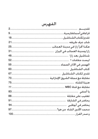 ‫الفهرس‬
2....................................................................................................... ‫تقديـــم‬
9...................................................................................‫فارسية‬‫أسماء‬‫في‬‫قراءة‬
18...............................................................................‫الشناشيل‬‫لكتاب‬‫تقدمي‬
21....................................................................................... ‫طريقه‬ ‫عرف‬ ‫شاب‬
25............................................................. ‫العجائب‬ ‫مدينة‬ ‫في‬ ‫زارا‬ ‫أقرأ‬ ‫هكذا‬
31................................................................. ‫امليزان‬ ‫في‬ ‫العجائب‬ ‫ومدينة‬ ‫زارا‬
48....................................................................................... ‫زارا‬ ‫بعد‬ ‫شناشيل‬
52........................................................................................ ! ‫مقامات‬ ‫ليست‬
55 .......................................................................... ‫الصماء‬ ‫اآلذان‬ ‫في‬ ‫الهمس‬
60........................................................................................ ‫الشناشيل‬ ‫كتاب‬
67........................................................................... ‫الشناشيل‬ ‫لكتاب‬ ‫تقدمي‬
70.......................................................... ‫اإلماراتية‬ ‫الشروق‬ ‫مجلة‬ ‫مع‬ ‫مقابلة‬
75................................................................................................ ‫للشاه‬ ‫هنيئا‬
................................................................................. MBC ‫قناة‬ ‫مع‬ ‫مقابلة‬
83...................................................................................................... ‫أسفي‬ ‫يا‬
88................................................................................... ‫مقابلة‬ ‫على‬ ‫تعقيب‬
91................................................................................... ‫الشارقة‬ ‫في‬ ‫يحاضر‬
94.................................................................................... ‫أبوظبي‬ ‫في‬ ‫يحاضر‬
97......................................................................‫هو؟‬ ‫من‬ ‫الشاه‬ ‫األمني‬ ‫محمد‬
100............................................................................................... ‫القرار‬ ‫صدر‬ ‫و‬
77
 