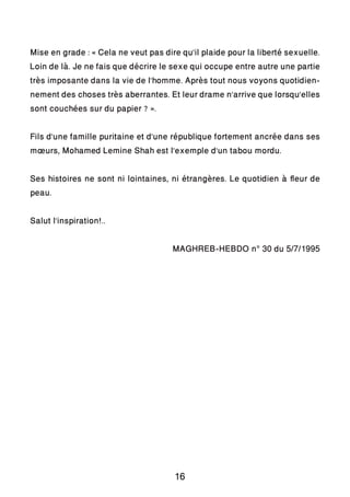 Mise en grade : « Cela ne veut pas dire qu’il plaide pour la liberté sexuelle.
Loin de là. Je ne fais que décrire le sexe qui occupe entre autre une partie
très imposante dans la vie de l’homme. Après tout nous voyons quotidien-
nement des choses très aberrantes. Et leur drame n’arrive que lorsqu’elles
sont couchées sur du papier ? ».
Fils d’une famille puritaine et d’une république fortement ancrée dans ses
mœurs, Mohamed Lemine Shah est l’exemple d’un tabou mordu.
Ses histoires ne sont ni lointaines, ni étrangères. Le quotidien à fleur de
peau.
Salut l’inspiration!..
MAGHREB-HEBDO n° 30 du 5/7/1995
16
 