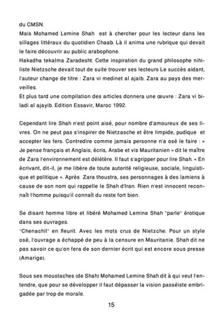 du CMSN.
Mais Mohamed Lemine Shah est à chercher pour les lecteur dans les
sillages littéraux du quotidien Chaab. Là il anima une rubrique qui devait
le faire découvrir au public arabophone.
Hakadha tekalma Zaradesht. Cette inspiration du grand philosophe nihi-
liste Nietzsche devait tout de suite trouver ses lecteurs Le succès aidant,
l’auteur change de titre : Zara vi medinet al ajaib. Zara au pays des mer-
veilles.
Et plus tard une compilation des articles donnera une œuvre : Zara vi bi-
ladi al ajayib. Edition Essavir, Maroc 1992.
Cependant lire Shah n’est point aisé, pour nombre d’amoureux de ses li-
vres. On ne peut pas s’inspirer de Nietzasche et être limpide, pudique et
accepter les fers. Contredire comme jamais personne n’a osé le faire : «
Je pense français et Anglais, écris, Arabe et vis Mauritanien » dit le maître
de Zara l’environnement est délétère. Il faut s’agripper pour lire Shah. « En
écrivant, dit-il, je me libère de toute autorité religieuse, sociale, linguisti-
que et politique ». Après Zara thoustra, ses personnages à des lamiens à
cause de son nom qui rappelle le Shah d’Iran. Rien n’est innocent recon-
naît l’homme puisqu’il connaît du reste fort bien.
Se disant homme libre et libéré Mohamed Lemine Shah ‘’parle’’ érotique
dans ses ouvrages.
‘’Chenachil’’ en fleurit. Avec les mots crus de Nietzche. Pour un style
osé, l’ouvrage a échappé de peu à la censure en Mauritanie. Shah dit ne
pas savoir ce qu’on fera de son dernier écrit qui est encore sous presse
(Amarige).
Sous ses moustaches (de Shah) Mohamed Lemine Shah dit à qui veut l’en-
tendre, que pour se développer il faut dépasser la vision passéiste embri-
gadée par trop de morale.
15
 