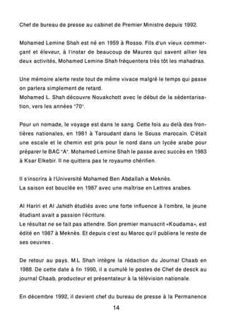 Chef de bureau de presse au cabinet de Premier Ministre depuis 1992.
Mohamed Lemine Shah est né en 1959 à Rosso. Fils d’un vieux commer-
çant et éleveur, à l’instar de beaucoup de Maures qui savent allier les
deux activités, Mohamed Lemine Shah fréquentera très tôt les mahadras.
Une mémoire alerte reste tout de même vivace malgré le temps qui passe
on parlera simplement de retard.
Mohamed L. Shah découvre Nouakchott avec le début de la sédentarisa-
tion, vers les années “70’’.
Pour un nomade, le voyage est dans le sang. Cette fois au delà des fron-
tières nationales, en 1981 à Taroudant dans le Souss marocain. C’était
une escale et le chemin est pris pour le nord dans un lycée arabe pour
préparer le BAC “A”. Mohamed Lemine Shah le passe avec succès en 1983
à Ksar Elkebir. Il ne quittera pas le royaume chérifien.
Il s’inscrira à l’Université Mohamed Ben Abdallah a Meknès.
La saison est bouclée en 1987 avec une maîtrise en Lettres arabes.
Al Hariri et Al Jahidh étudiés avec une forte influence à l’ombre, le jeune
étudiant avait a passion l’écriture.
Le résultat ne se fait pas attendre. Son premier manuscrit «Koudama», est
édité en 1987 à Meknès. Et depuis c’est au Maroc qu’il publiera le reste de
ses oeuvres .
De retour au pays. M.L Shah intègre la rédaction du Journal Chaab en
1988. De cette date à fin 1990, il a cumulé le postes de Chef de desck au
journal Chaab, producteur et présentateur à la télévision nationale.
En décembre 1992, il devient chef du bureau de presse à la Permanence
14
 