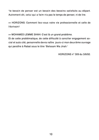 “le besoin de penser est un besoin des besoins satisfaits au départ.
Autrement dit, celui qui a faim n’a pas le temps de penser, ni de lire.
>> HORIZONS: Comment liez-vous votre vie professionnelle et celle de
l’écrivain?
>> MOHAMED LEMME SHAH: C’est là un grand problème.
Et de cette problématique, de cette difficulté à concilier engagement so-
cial et auto cité, personnelle devra naître jours-ci mon deuxième ouvrage
qui paraître à Rabat sous le titre ‘’Belssam Wa Jirah.’’
HORIZONS n° 309 du 3/8/92.
10
 