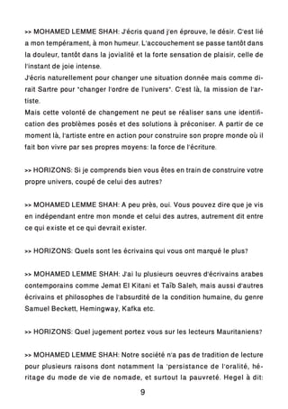 >> MOHAMED LEMME SHAH: J’écris quand j’en éprouve, le désir. C’est lié
a mon tempérament, à mon humeur. L’accouchement se passe tantôt dans
la douleur, tantôt dans la jovialité et la forte sensation de plaisir, celle de
l’instant de joie intense.
J’écris naturellement pour changer une situation donnée mais comme di-
rait Sartre pour “changer l’ordre de l’univers”. C’est là, la mission de l’ar-
tiste.
Mais cette volonté de changement ne peut se réaliser sans une identifi-
cation des problèmes posés et des solutions à préconiser. A partir de ce
moment là, l’artiste entre en action pour construire son propre monde où il
fait bon vivre par ses propres moyens: la force de l’écriture.
>> HORIZONS: Si je comprends bien vous êtes en train de construire votre
propre univers, coupé de celui des autres?
>> MOHAMED LEMME SHAH: A peu près, oui. Vous pouvez dire que je vis
en indépendant entre mon monde et celui des autres, autrement dit entre
ce qui existe et ce qui devrait exister.
>> HORIZONS: Quels sont les écrivains qui vous ont marqué le plus?
>> MOHAMED LEMME SHAH: J’ai lu plusieurs oeuvres d’écrivains arabes
contemporains comme Jemat El Kitani et Taïb Saleh, mais aussi d’autres
écrivains et philosophes de l’absurdité de la condition humaine, du genre
Samuel Beckett, Hemingway, Kafka etc.
>> HORIZONS: Quel jugement portez vous sur les lecteurs Mauritaniens?
>> MOHAMED LEMME SHAH: Notre société n’a pas de tradition de lecture
pour plusieurs raisons dont notamment la ‘persistance de l’oralité, hé-
ritage du mode de vie de nomade, et surtout la pauvreté. Hegel à dit:
9
 