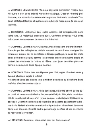 >> MOHAMED LEMME SHAH: “Zara au pays des merveilles” n’est ni l’un,
ni l’autre. Il sort de la théorie Altruisme classique. C’est un “melting-pot”
littéraire, une assimilation volontaire de genres littéraires, proche de Tho-
dorof et Roland Barthes et qui tente de réduire le fossé entre la poésie et
la prose.
>> HORIZONS: L’influence des textes anciens est omniprésente dans
votre livre. La rhétorique classique aussi. Comment conciliez-vous cette
méthode et le mouvement de rencontre littéraire?
>> MOHAMED LEMME SHAH: C’est vrai, mes écrits sont profondément in-
fluencés par les métaphores. Je fais souvent recours à ces “vestiges” lit-
téraires et autres, car ils enrichissent l’image poétique, le sens des mots
et les actualisent un peu comme faisaient les artistes du 20ème siècle en
portant des costumes du 14ème et 15ème pour jouer des rôles précis et
peindre des moeurs d’une époque donnée.
>> HORIZONS: Votre livre ne dépasse pas 150 pages. Pourtant vous y
évoqué plusieurs sujets à la fois?
Ne pensez-vous pas qu’une telle ambition s’est faite au détriment d’une
maîtrise effective de ces sujets?
>> MOHAMED LEMME SHAH: Je ne pense pas, de prime abord, que le su-
jet traité ait une valeur littéraire. On parle du FNII, du Sida, de la municipa-
lité de Nouakchott et sans s’en rendre compte, le récit devient littéraire ou
poétique. Ces thèmes d’actualité routinière et lassante passeraient facile-
ment s’ils étaient abordés sur un ton ironique tout en s’inscrivant dans une
démarche littéraire. C’est là tout le personnage de Zara et ses aventures
au “pays des Merveilles”.
>> HORIZONS: Comment, pourquoi et pour qui écrirez-vous?
8
 