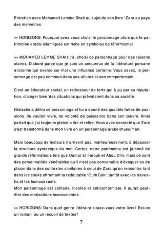 Entretien avec Mohamed Lemine Shah au sujet de son livre “Zara au pays
des merveilles.
>> HORIZONS: Pourquoi avez vous choisi le personnage alors que le pa-
trimoine arabo-islamiquse est riche en symboles de réformisme?
>> MOHAMED LEMME SHAH: j’ai choisi ce personnage pour des raisons
claires. D’abord parce que je suis un amoureux de la littérature persane
ancienne qui exerce sur moi une influence certaine. Vous savez, le per-
sonnage est peu commun dans ses allures et son comportement.
C’est un éducateur social, un redresseur de torts qui à pu par sa réputa-
tion, changer bien ‘des situations qui prévalaient dans sa société.
Nietsche à défini ce personnage et lui a donné des qualités faites de pas-
sions. de vouloir vivre, de volonté de puissance dans son œuvre. Ainsi
parlait que j’ai toujours plaisir a lire et relire. Vous avez constaté que Zara
s’est transformé dans mon livre en un personnage arabo-musulman.
Mais beaucoup de lecteurs n’arrivent pas, malheureusement, à dépasser
la structure syntaxique du mot. Certes, notre patrimoine est jalonné de
grands réformateurs tels que Oumar El Farouk et Abou Dhir, mais ce sont
des personnalités vénérables qu’il n’est pas convenable d’évoquer ou de
placer dans des contextes similaires à celui de Zara qu’on rencontre tant
dans les souks affrontant la redoutable “Oum Sak”, tantôt avec les traves-
tis et les homosexuels.
Mon personnage est solitaire, insolite et anticonformiste. Il aurait peut-
être des motivations inconscientes.
>> HORIZONS: Dans quel genre littéraire situez-vous votre livre? Est-ce
un roman ou un recueil de textes?
7
 