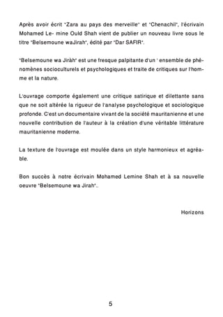Après avoir écrit “Zara au pays des merveille’’ et “Chenachil”, l’écrivain
Mohamed Le- mine Ould Shah vient de publier un nouveau livre sous le
titre “Belsemoune waJirah”, édité par “Dar SAFIR”.
“Belsemoune wa Jiràh” est une fresque palpitante d’un ‘ ensemble de phé-
nomènes socioculturels et psychologiques et traite de critiques sur l’hom-
me et la nature.
L’ouvrage comporte également une critique satirique et dilettante sans
que ne soit altérée la rigueur de l’analyse psychologique et sociologique
profonde. C’est un documentaire vivant de la société mauritanienne et une
nouvelle contribution de l’auteur à la création d’une véritable littérature
mauritanienne moderne.
La texture de l’ouvrage est moulée dans un style harmonieux et agréa-
ble.
Bon succès à notre écrivain Mohamed Lemine Shah et à sa nouvelle
oeuvre “Belsemoune wa Jirah”..
Horizons
5
 