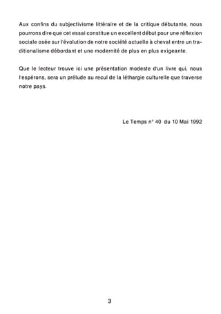 Aux confins du subjectivisme littéraire et de la critique débutante, nous
pourrons dire que cet essai constitue un excellent débutpour une réflexion
sociale osée sur l’évolution de notre société actuelle à cheval entre un tra-
ditionalisme débordant et une modernité de plus en plus exigeante.
Que le lecteur trouve ici une présentation modeste d’un livre qui, nous
l’espérons, sera un prélude au recul de la léthargie culturelle que traverse
notre pays.
Le Temps n° 40 du 10 Mai 1992
3
 