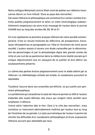 Notre collègue Mohamed Lemine Shah vient de publier aux éditions maro-
caines (Savir) un livre intitulé “Zara au pays des merveilles”.
Cet essai littéraire et philosophique est constitué d’un certain nombre d’ar-
ticles publiés progressivement et selon un ordre chronologique substan-
tiellement respectueux du sens et du message de l’auteur dans le journal
CHAAB tout au long des années 88, 89, 90 et 91.
Ce livre représente la première analyse littéraire de notre société contem-
poraine. C’est un recueil d’articles de réflexions, de prospections, d’ana-
lyses rétrospectives et paragraphes sur l’état et l’évolution de notre jeune
société. L’auteur essaie à travers une étude camouflée par la dénomina-
tion de personnages et par la phraséologie digne des grands contes de
mille et une nuit de se positionner dans la mêlée d’une réalité sociale qu’il
critique objectivement tout en essayant de la justifier et d’en définir les
soubassements présents.
Le rythme des parties évolue progressivement avec le stade atteint par la
réflexion. La méthodologie utilisée est simple, le vocabulaire succulent et
abordable.
Toutefois l’oeuvre dans son ensemble est difficile, ce qui justifie son pen-
chant philosophique.
Le symbolisme qui caractérise le style de l’œuvre permet en effet à l’auteur
d’aborder des sujets délicats, des maux qui rongent notre société sans
emphases ni détours.
l’ironie attire l’attention dès le titre “Zara à la ville des merveilles”, mais
constitue un instrument admirablement maîtrisé par l’auteur tout au long
de l’évolution de sa pensée. Le style journalistique de l’auteur à permis de
clarifier les difficultés d’un vocabulaire philosophique et d’une expression
littéraire souvent peu abordable par tous.
2
 