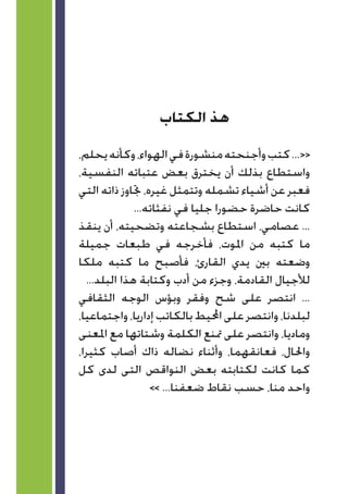 ‫الكتاب‬ ‫هذ‬
،‫يحلم‬‫وكأنه‬،‫الهواء‬‫في‬‫منشورة‬‫وأجنحته‬‫كتب‬...<<
،‫النفسية‬ ‫عتباته‬ ‫بعض‬ ‫يخترق‬ ‫أن‬ ‫بذلك‬ ‫واستطاع‬
‫التي‬ ‫ذاته‬ ‫جتاوز‬ ،‫غيره‬ ‫وتتمثل‬ ‫تشمله‬ ‫أشياء‬ ‫عن‬ ‫فعبر‬
...‫نفثاته‬ ‫في‬ ‫جليا‬ ‫حضورا‬ ‫حاضرة‬ ‫كانت‬
‫ينقذ‬ ‫أن‬ ،‫وتضحيته‬ ‫بشجاعته‬ ‫استطاع‬ ،‫عصامي‬ ...
‫جميلة‬ ‫طبعات‬ ‫في‬ ‫فأخرجه‬ ،‫املوت‬ ‫من‬ ‫كتبه‬ ‫ما‬
‫ملكا‬ ‫كتبه‬ ‫ما‬ ‫فأصبح‬ ،‫القارئ‬ ‫يدي‬ ‫بني‬ ‫وضعته‬
...‫البلد‬ ‫هذا‬ ‫وكتابة‬ ‫أدب‬ ‫من‬ ‫وجزء‬ ،‫القادمة‬ ‫لألجيال‬
‫الثقافي‬ ‫الوجه‬ ‫وبؤس‬ ‫وفقر‬ ‫شح‬ ‫على‬ ‫انتصر‬ ...
،‫واجتماعيا‬،‫إداريا‬‫بالكاتب‬‫احمليط‬‫على‬‫وانتصر‬،‫لبلدنا‬
‫املعنى‬ ‫مع‬ ‫وشتاتها‬ ‫الكلمة‬ ‫متنع‬ ‫على‬ ‫وانتصر‬ ،‫وماديا‬
،‫كثيرا‬ ‫أصاب‬ ‫ذاك‬ ‫نضاله‬ ‫وأثناء‬ ،‫فعانقهما‬ ،‫واحلال‬
‫كل‬ ‫لدى‬ ‫التى‬ ‫النواقص‬ ‫بعض‬ ‫لكتابته‬ ‫كانت‬ ‫كما‬
>> ...‫ضعفنا‬ ‫نقاط‬ ‫حسب‬ ،‫منا‬ ‫واحد‬
 